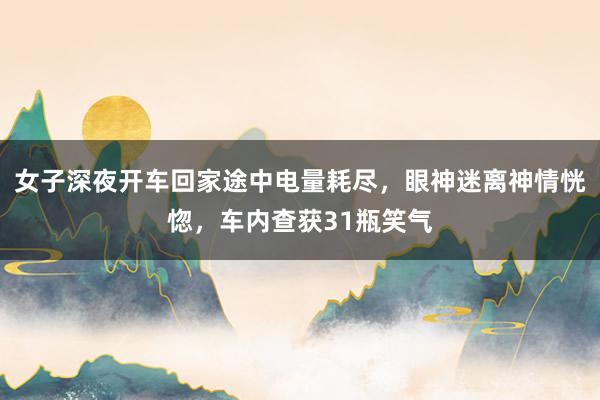女子深夜开车回家途中电量耗尽，眼神迷离神情恍惚，车内查获31瓶笑气