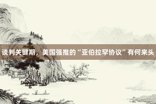 谈判关键期，美国强推的“亚伯拉罕协议”有何来头