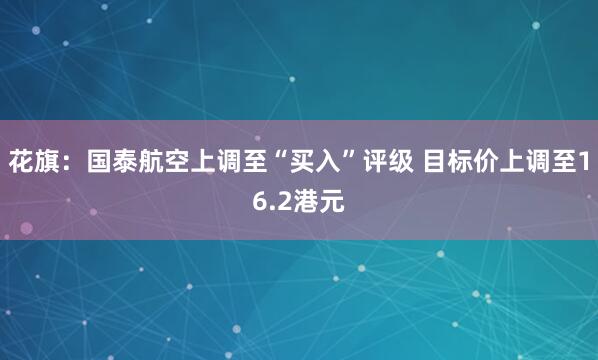 花旗：国泰航空上调至“买入”评级 目标价上调至16.2港元