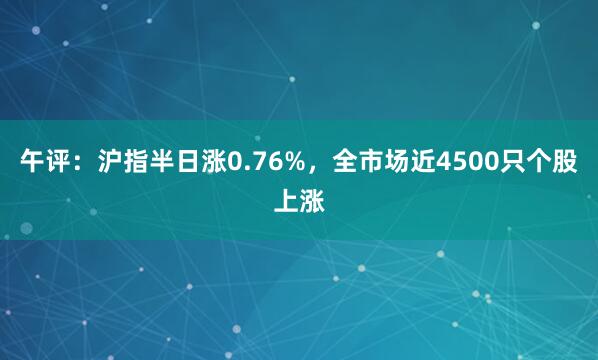 午评：沪指半日涨0.76%，全市场近4500只个股上涨