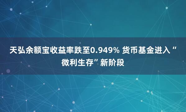 天弘余额宝收益率跌至0.949% 货币基金进入“微利生存”新阶段