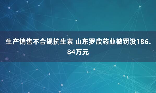 生产销售不合规抗生素 山东罗欣药业被罚没186.84万元