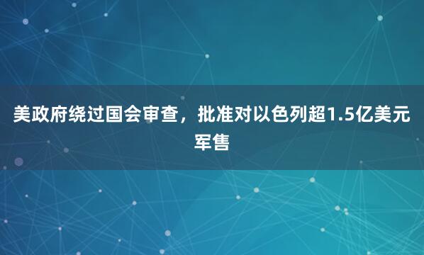 美政府绕过国会审查，批准对以色列超1.5亿美元军售