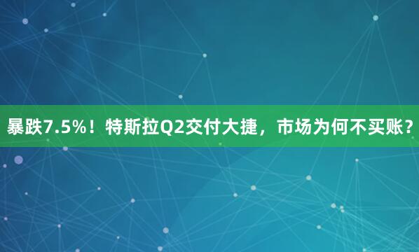 暴跌7.5%！特斯拉Q2交付大捷，市场为何不买账？